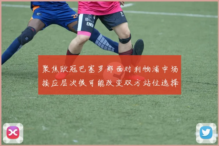 聚焦欧冠巴塞罗那面对利物浦中场接应层次很可能改变双方站位选择