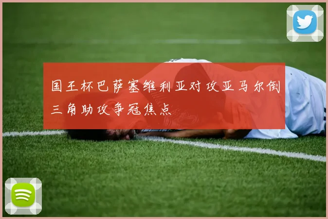 国王杯巴萨塞维利亚对攻亚马尔倒三角助攻争冠焦点