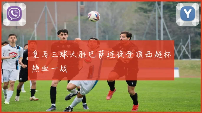 皇马三球大胜巴萨连夜登顶西超杯热血一战