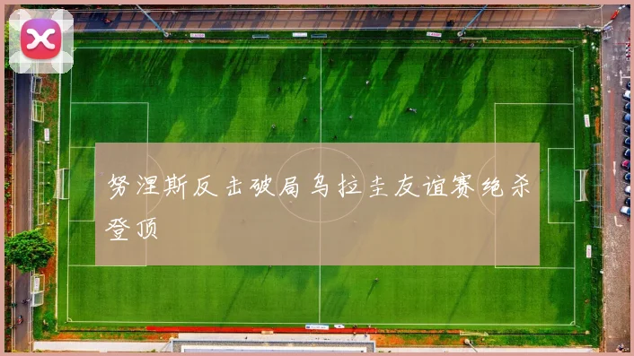努涅斯反击破局乌拉圭友谊赛绝杀登顶
