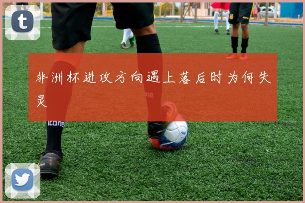 非洲杯进攻方向遇上落后时为何失灵