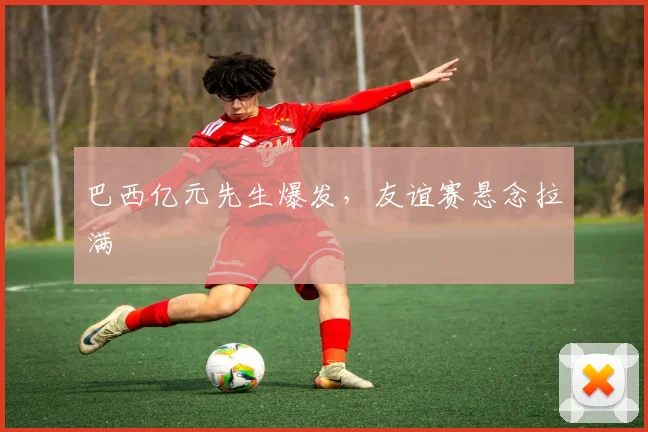 巴西亿元先生爆发，友谊赛悬念拉满
