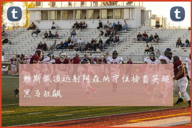 赖斯弧顶远射阿森纳守住榜首英超黑马狂飙
