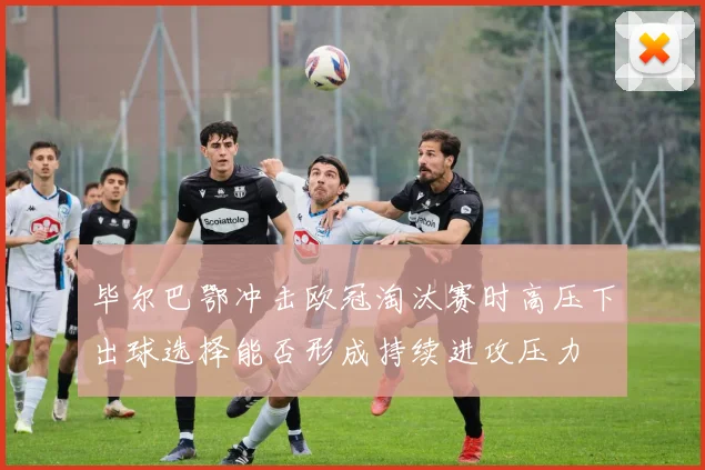 毕尔巴鄂冲击欧冠淘汰赛时高压下出球选择能否形成持续进攻压力
