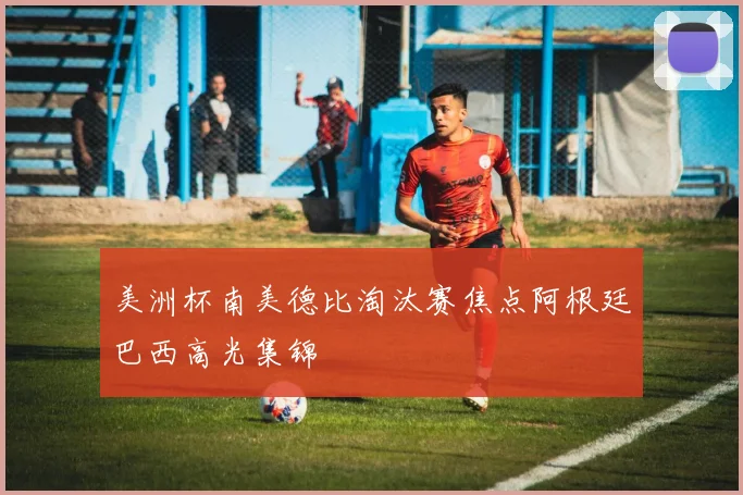 美洲杯南美德比淘汰赛焦点阿根廷巴西高光集锦