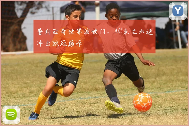普利西奇世界波破门，AC米兰加速冲击欧冠巅峰