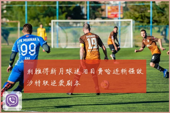 利雅得新月球迷泪目费哈连斩强敌沙特联逆袭剧本