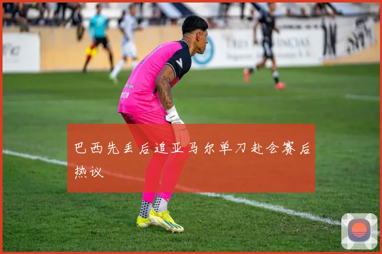 巴西先丢后追亚马尔单刀赴会赛后热议