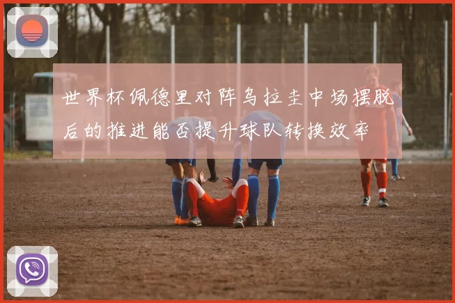 世界杯佩德里对阵乌拉圭中场摆脱后的推进能否提升球队转换效率