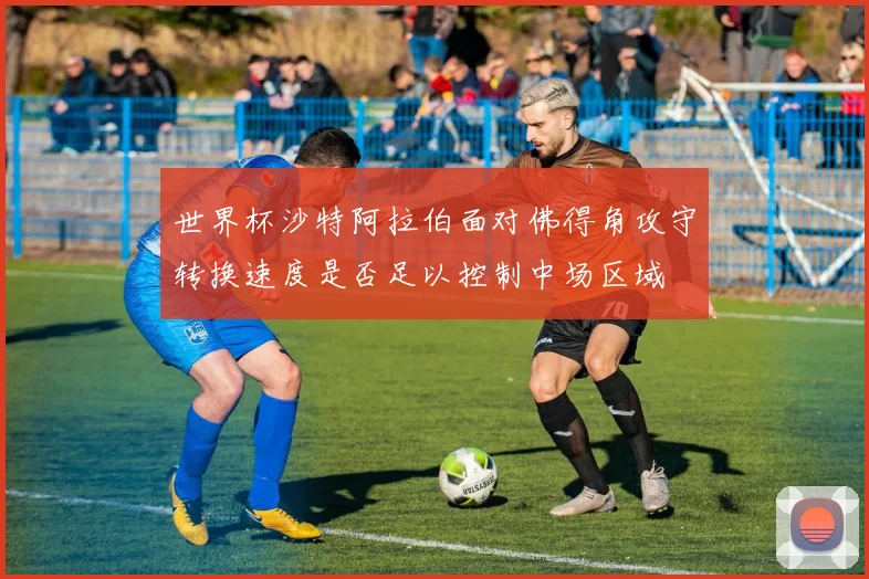 世界杯沙特阿拉伯面对佛得角攻守转换速度是否足以控制中场区域
