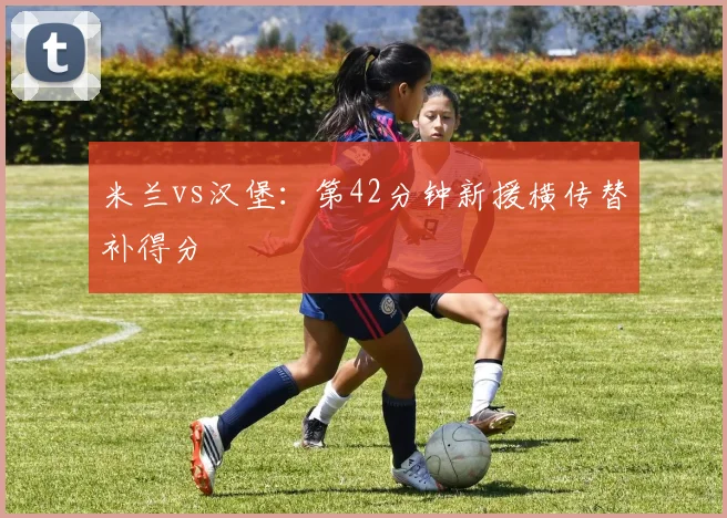 米兰vs汉堡:第42分钟新援横传替补得分