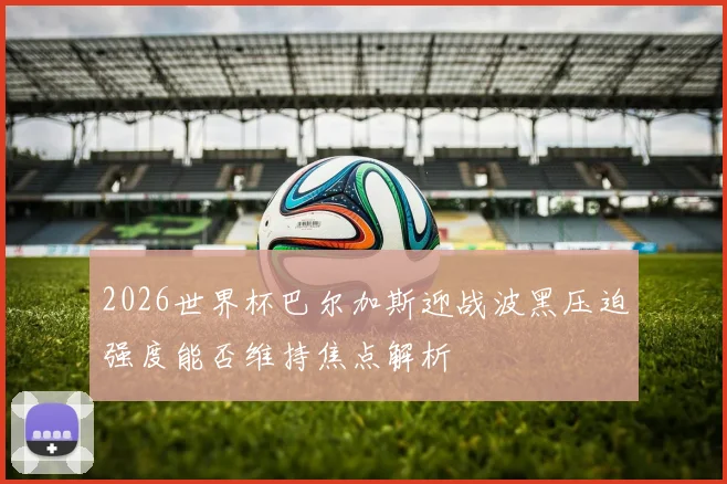 2026世界杯巴尔加斯迎战波黑压迫强度能否维持焦点解析