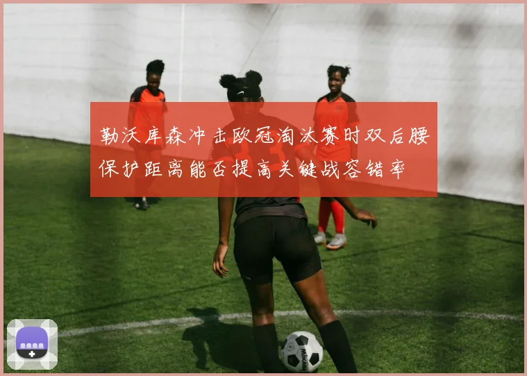 勒沃库森冲击欧冠淘汰赛时双后腰保护距离能否提高关键战容错率