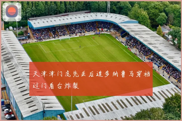 天津津门虎先丢后追多纳鲁马穿裆过门看台炸裂