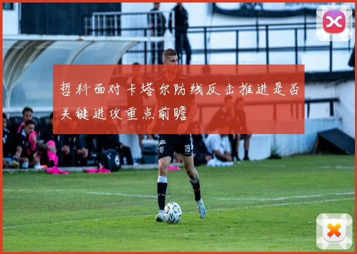 哲科面对卡塔尔防线反击推进是否关键进攻重点前瞻