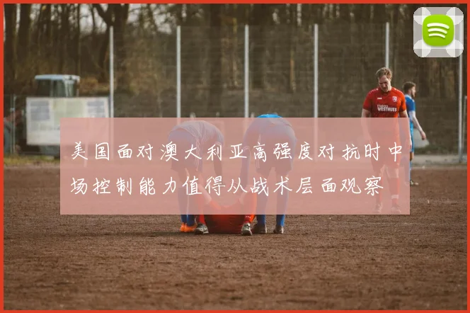 美国面对澳大利亚高强度对抗时中场控制能力值得从战术层面观察