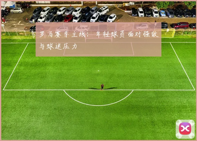罗马赛季主线：年轻球员面对强敌与球迷压力