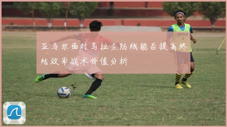 亚马尔面对乌拉圭防线能否提高终结效率战术价值分析