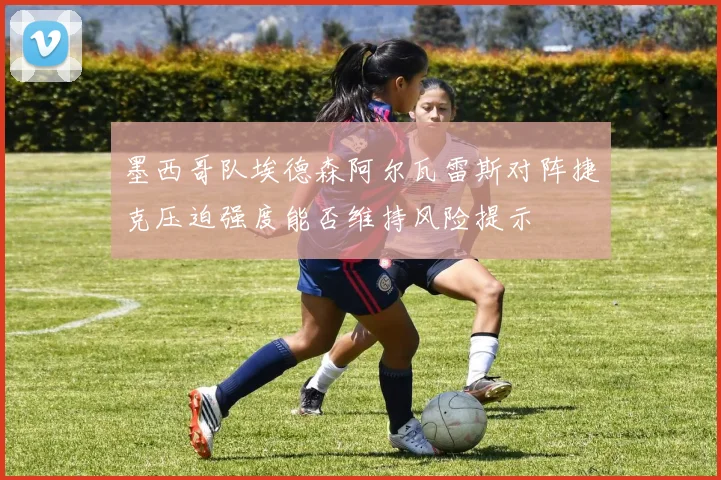 墨西哥队埃德森阿尔瓦雷斯对阵捷克压迫强度能否维持风险提示