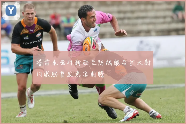 塔雷米面对新西兰防线能否扩大射门威胁首发悬念前瞻