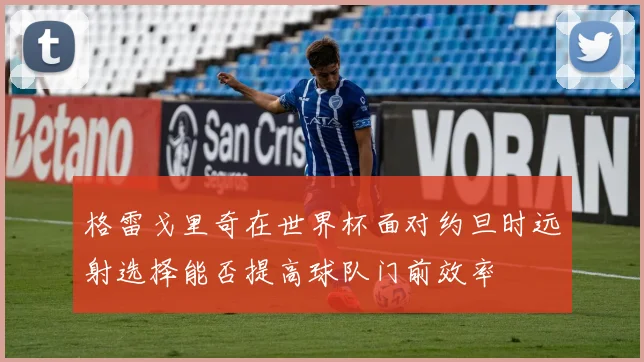 格雷戈里奇在世界杯面对约旦时远射选择能否提高球队门前效率