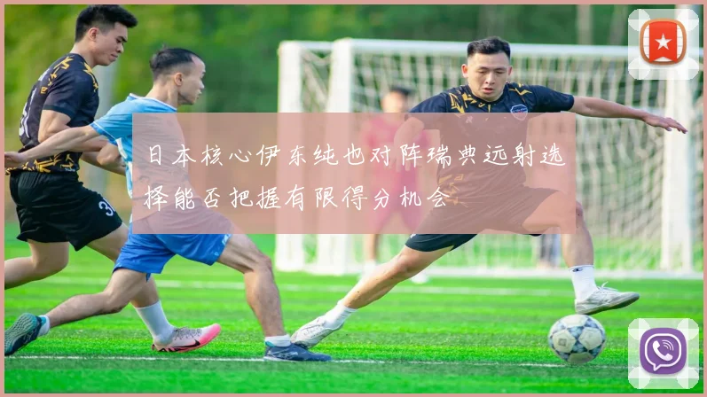 日本核心伊东纯也对阵瑞典远射选择能否把握有限得分机会