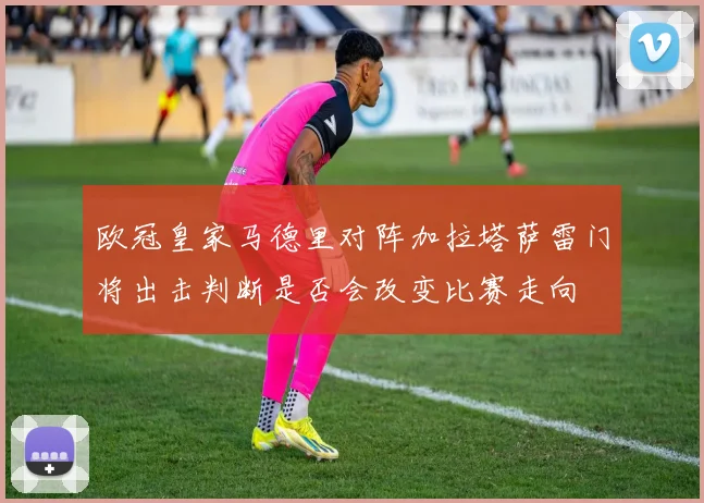 欧冠皇家马德里对阵加拉塔萨雷门将出击判断是否会改变比赛走向