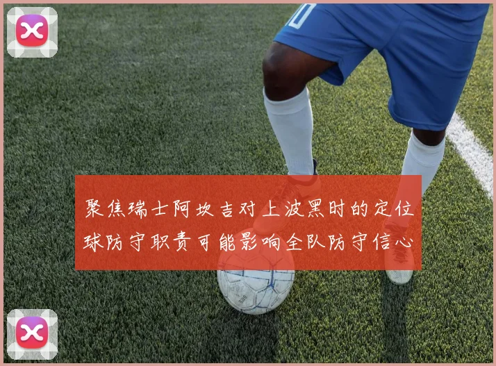聚焦瑞士阿坎吉对上波黑时的定位球防守职责可能影响全队防守信心