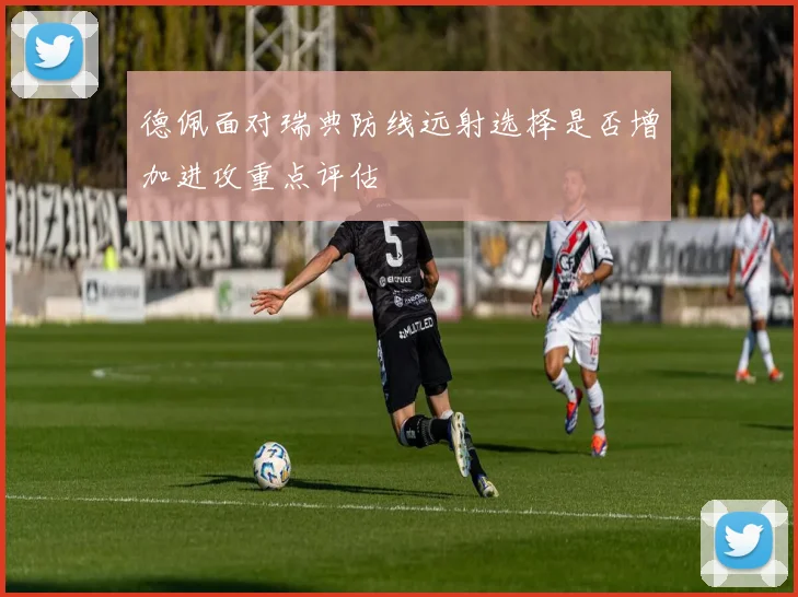 德佩面对瑞典防线远射选择是否增加进攻重点评估