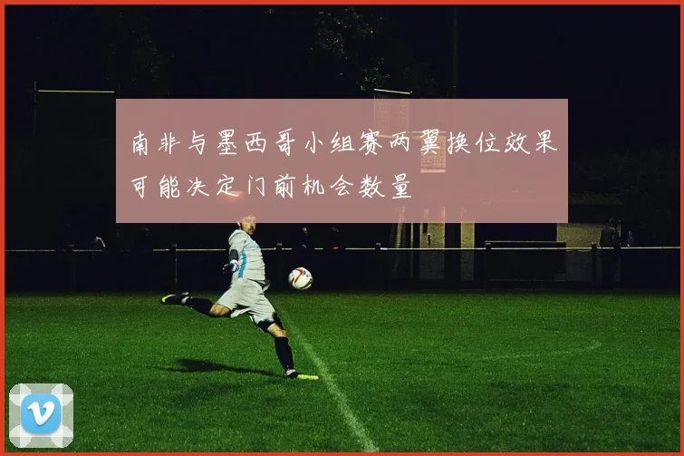 南非与墨西哥小组赛两翼换位效果可能决定门前机会数量