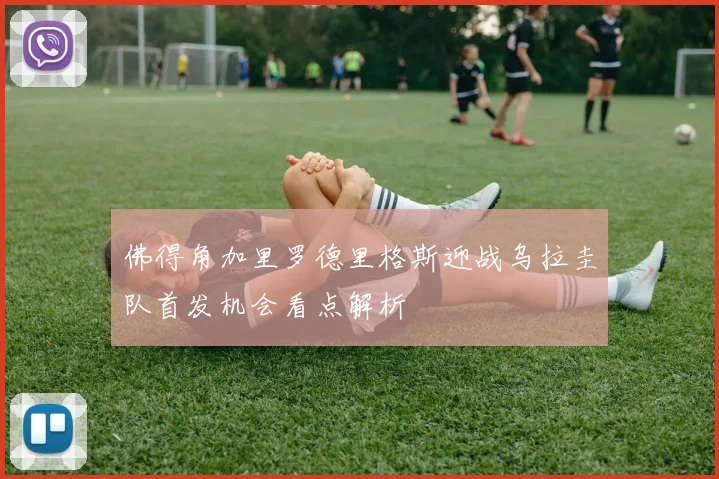 佛得角加里罗德里格斯迎战乌拉圭队首发机会看点解析