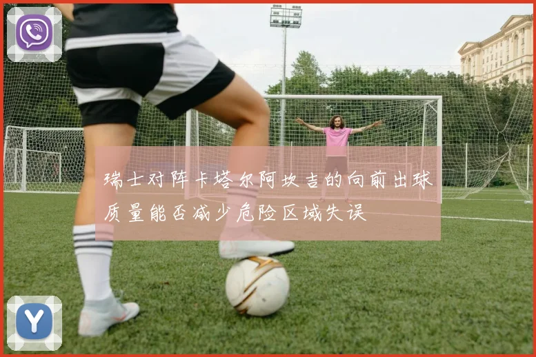 瑞士对阵卡塔尔阿坎吉的向前出球质量能否减少危险区域失误