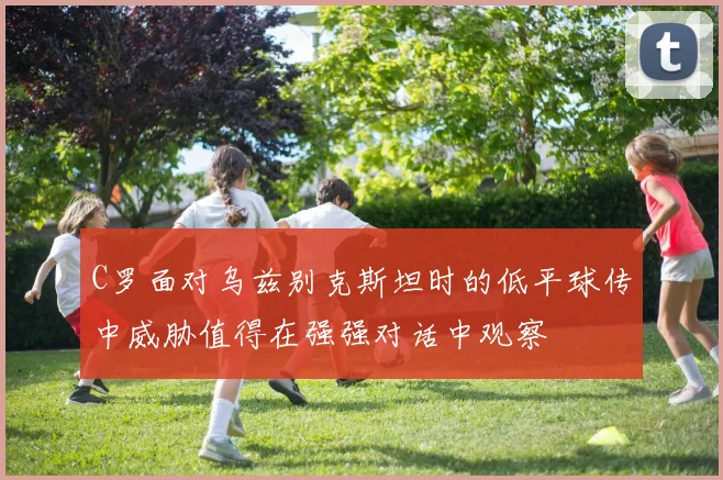 C罗面对乌兹别克斯坦时的低平球传中威胁值得在强强对话中观察