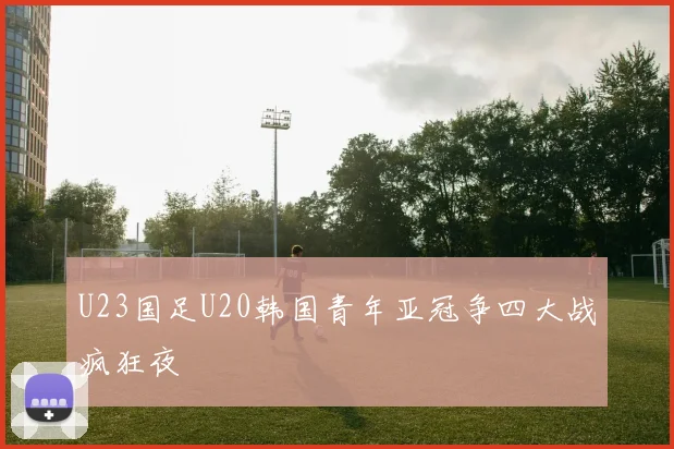 U23国足U20韩国青年亚冠争四大战疯狂夜