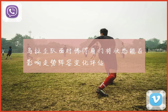 乌拉圭队面对佛得角门将状态能否影响走势阵容变化评估